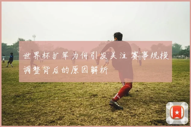 世界杯扩军为何引发关注 赛事规模调整背后的原因解析