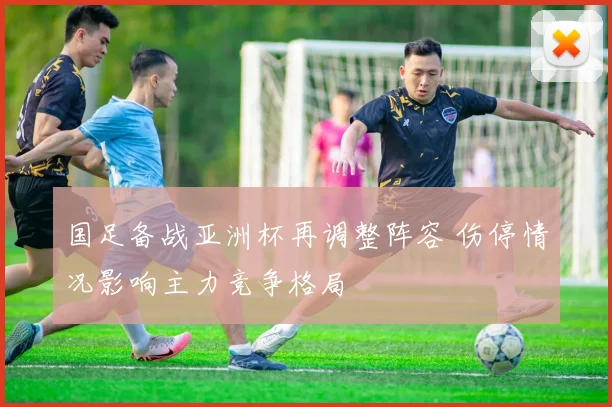 国足备战亚洲杯再调整阵容 伤停情况影响主力竞争格局