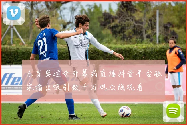 东京奥运会开幕式直播抖音平台独家播出吸引数千万观众线观看