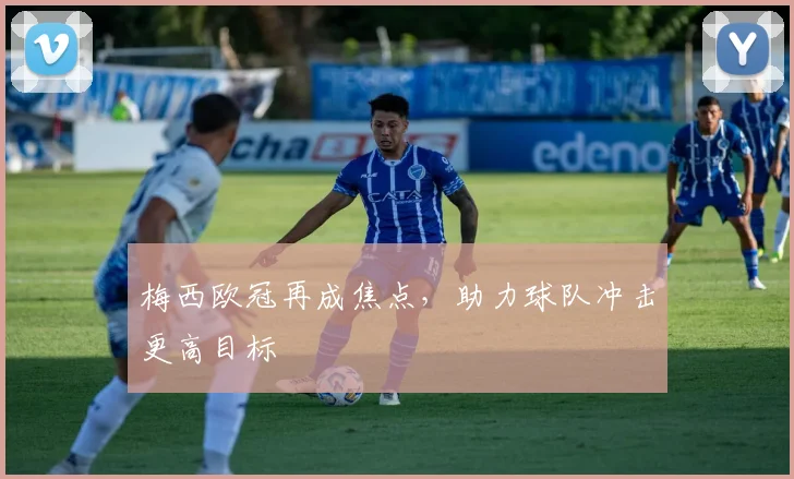 梅西欧冠再成焦点，助力球队冲击更高目标