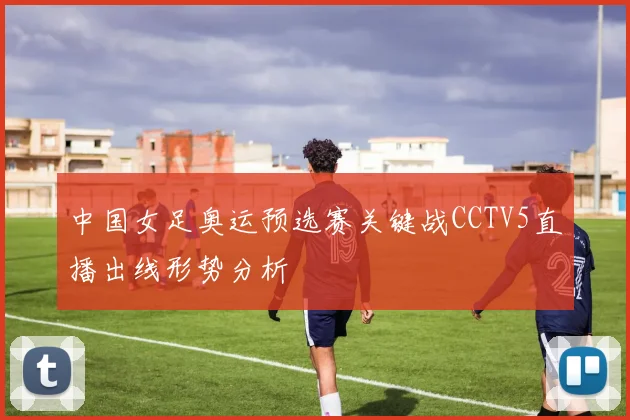 中国女足奥运预选赛关键战CCTV5直播出线形势分析
