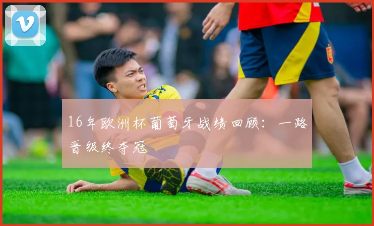 16年欧洲杯葡萄牙战绩回顾：一路晋级终夺冠