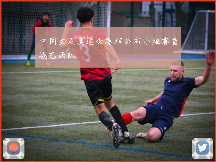 中国女足奥运会赛程公布小组赛首战巴西队