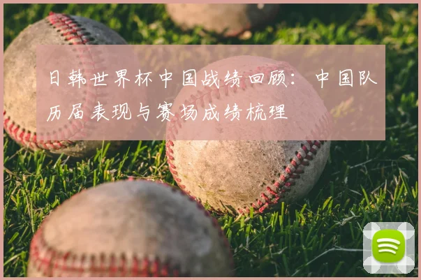 日韩世界杯中国战绩回顾：中国队历届表现与赛场成绩梳理