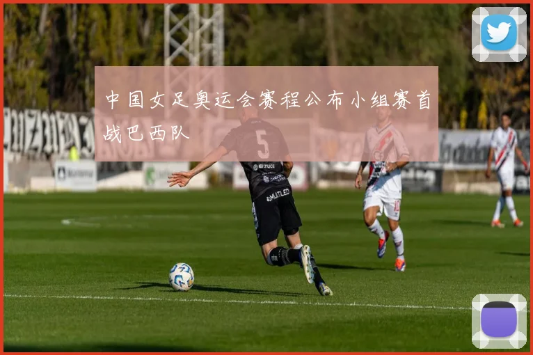 中国女足奥运会赛程公布小组赛首战巴西队
