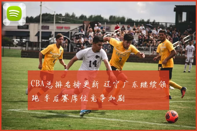 CBA总排名榜更新 辽宁广东继续领跑 季后赛席位竞争加剧