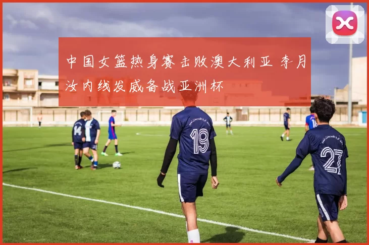 中国女篮热身赛击败澳大利亚 李月汝内线发威备战亚洲杯