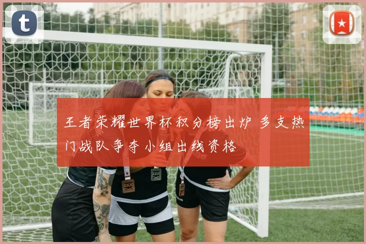 王者荣耀世界杯积分榜出炉 多支热门战队争夺小组出线资格