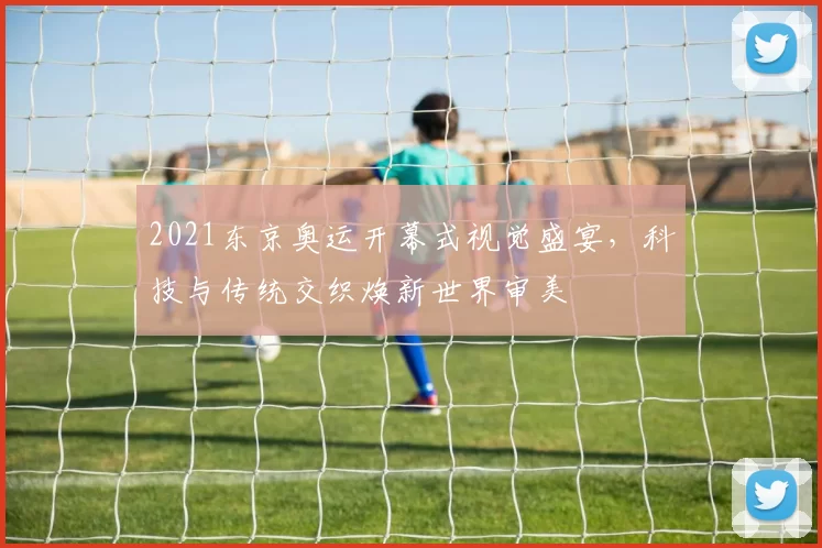 2021东京奥运开幕式视觉盛宴，科技与传统交织焕新世界审美