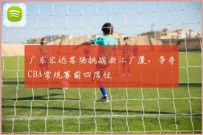 广东宏远客场挑战浙江广厦，争夺CBA常规赛前四席位