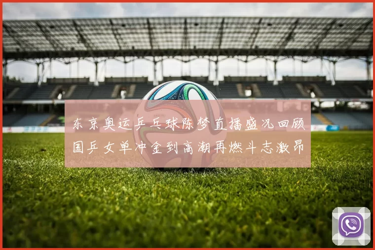 东京奥运乒乓球陈梦直播盛况回顾国乒女单冲金到高潮再燃斗志激昂