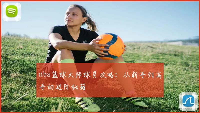 nba篮球大师球员攻略:从新手到高手的进阶秘籍