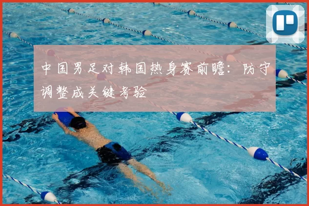 中国男足对韩国热身赛前瞻：防守调整成关键考验