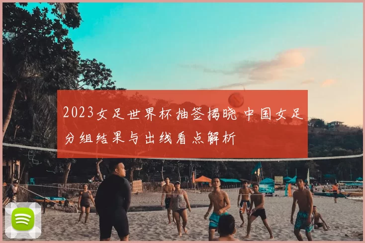 2023女足世界杯抽签揭晓 中国女足分组结果与出线看点解析
