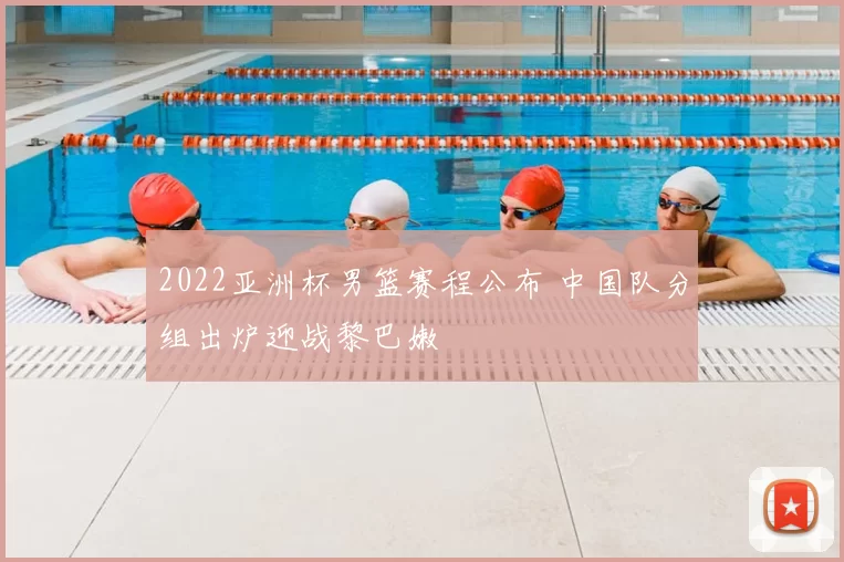 2022亚洲杯男篮赛程公布 中国队分组出炉迎战黎巴嫩
