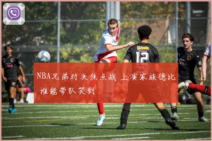 NBA兄弟对决焦点战 上演家族德比 谁能带队笑到