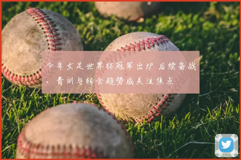 今年女足世界杯冠军出炉 后续备战、青训与转会趋势成关注焦点