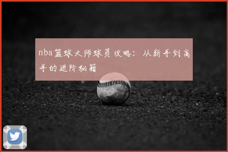 nba篮球大师球员攻略:从新手到高手的进阶秘籍