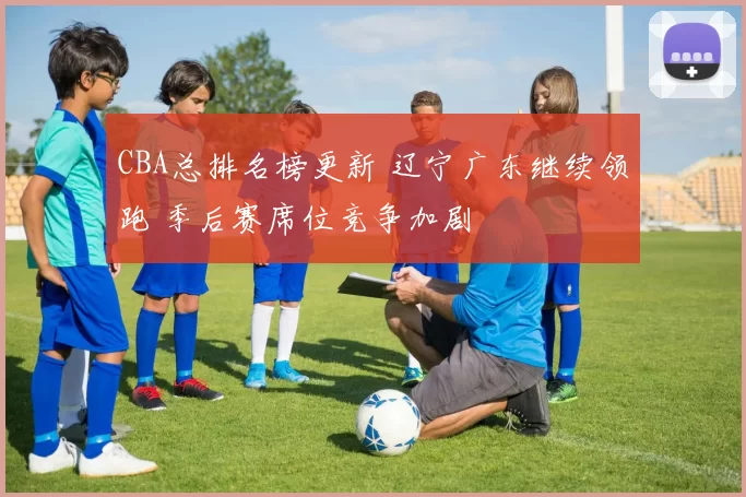 CBA总排名榜更新 辽宁广东继续领跑 季后赛席位竞争加剧