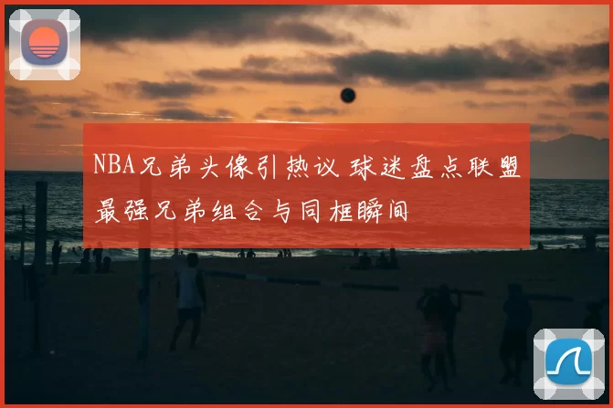 NBA兄弟头像引热议 球迷盘点联盟最强兄弟组合与同框瞬间