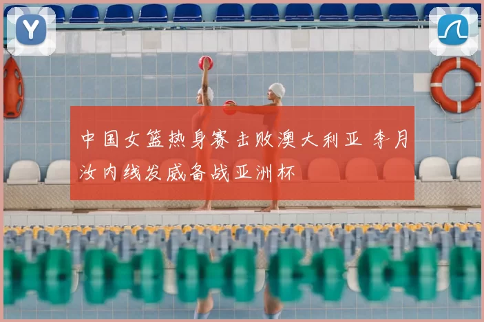 中国女篮热身赛击败澳大利亚 李月汝内线发威备战亚洲杯