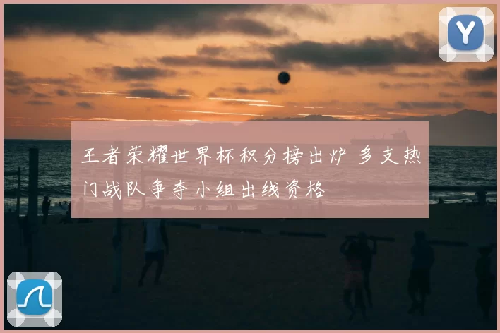 王者荣耀世界杯积分榜出炉 多支热门战队争夺小组出线资格