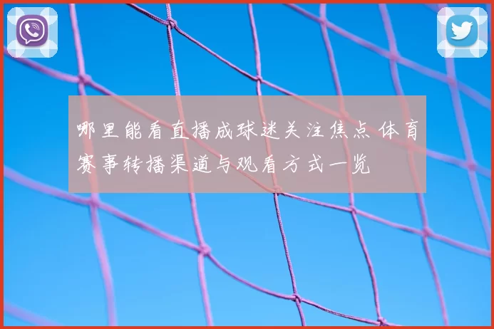 哪里能看直播成球迷关注焦点 体育赛事转播渠道与观看方式一览