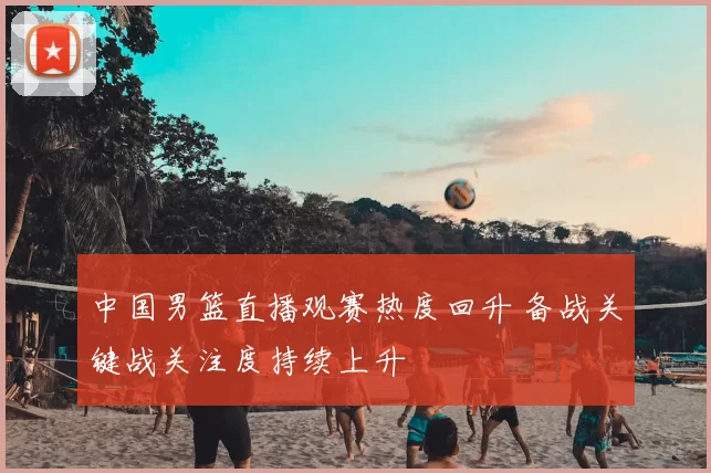 中国男篮直播观赛热度回升 备战关键战关注度持续上升