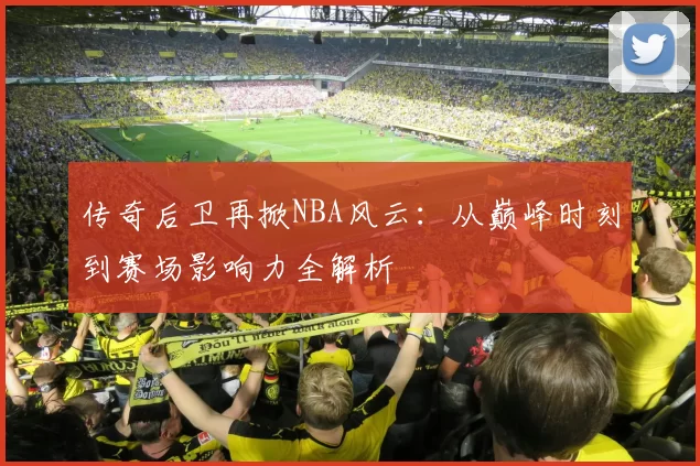 传奇后卫再掀NBA风云：从巅峰时刻到赛场影响力全解析