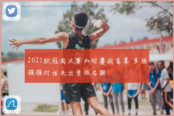 2021欧冠淘汰赛加时鏖战落幕 多场强强对话决出晋级名额