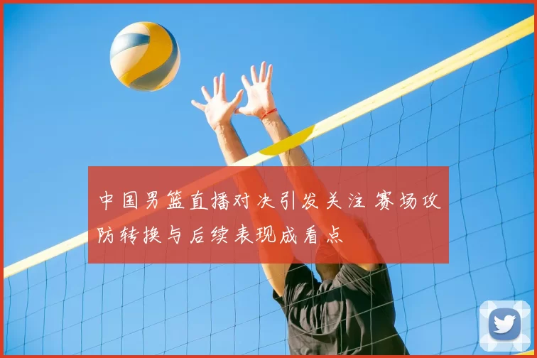中国男篮直播对决引发关注 赛场攻防转换与后续表现成看点
