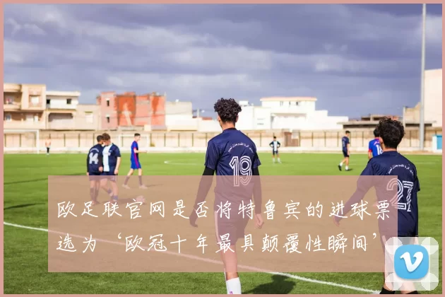 欧足联官网是否将特鲁宾的进球票选为‘欧冠十年最具颠覆性瞬间’?