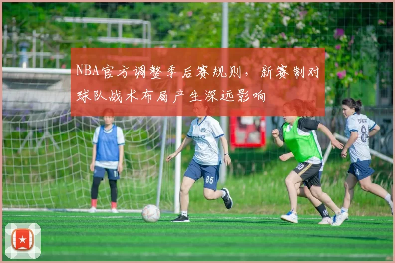 NBA官方调整季后赛规则,新赛制对球队战术布局产生深远影响