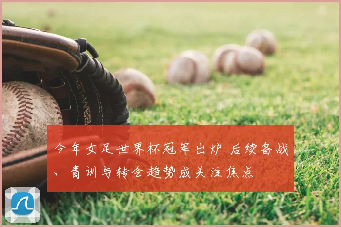 今年女足世界杯冠军出炉 后续备战、青训与转会趋势成关注焦点