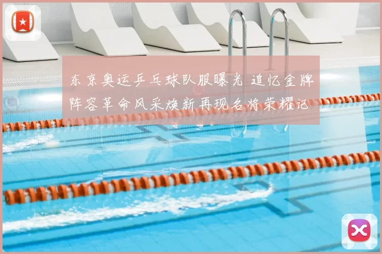 东京奥运乒乓球队服曝光 追忆金牌阵容革命风采焕新再现名将荣耀记