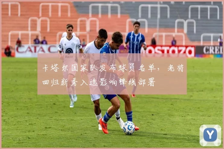 卡塔尔国家队发布球员名单，老将回归新秀入选影响锋线部署