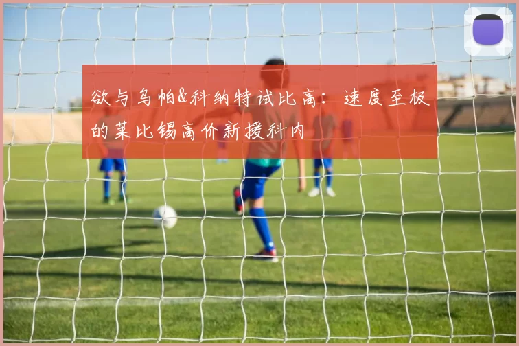 欲与乌帕&科纳特试比高:速度至极的莱比锡高价新援科内