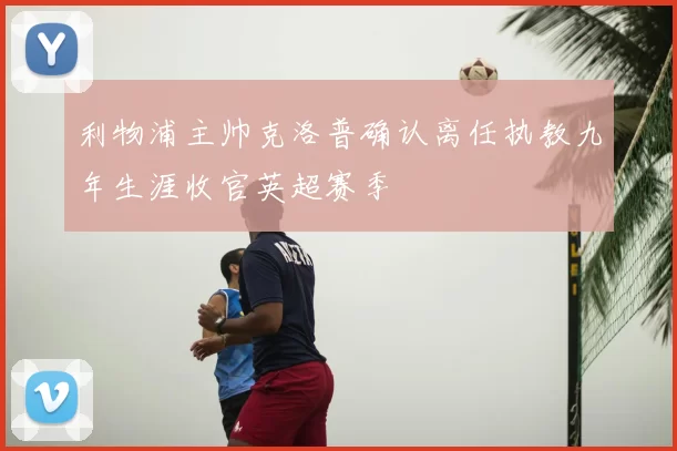 利物浦主帅克洛普确认离任执教九年生涯收官英超赛季