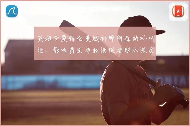 英超今夏转会曼城补锋阿森纳补中场,影响首发与轮换促进球队深度提升