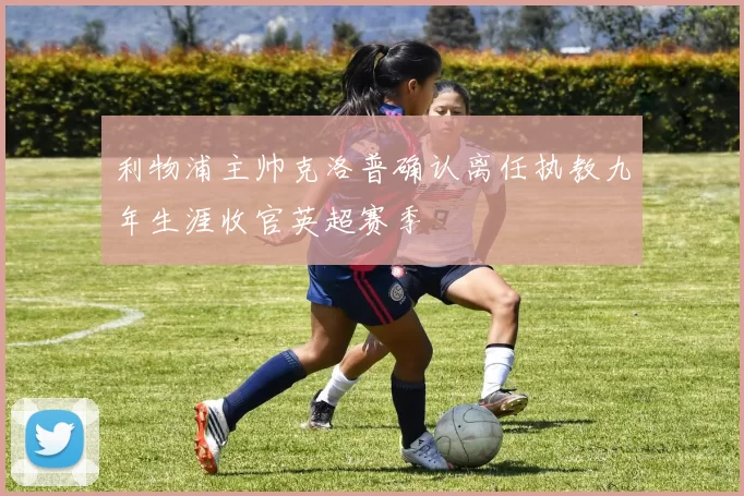 利物浦主帅克洛普确认离任执教九年生涯收官英超赛季