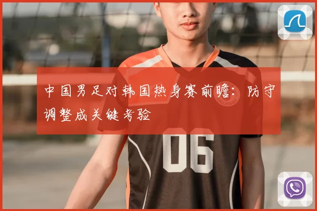 中国男足对韩国热身赛前瞻：防守调整成关键考验