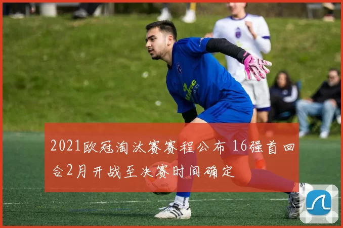 2021欧冠淘汰赛赛程公布 16强首回合2月开战至决赛时间确定