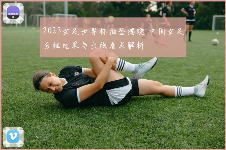 2023女足世界杯抽签揭晓 中国女足分组结果与出线看点解析