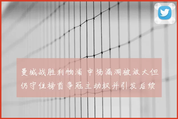 曼城战胜利物浦 中场漏洞被放大但仍守住榜首争冠主动权并引发后续考验