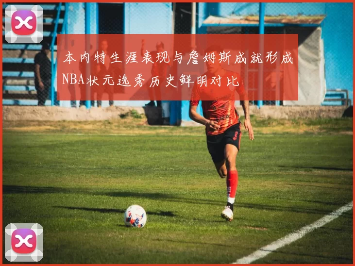 本内特生涯表现与詹姆斯成就形成NBA状元选秀历史鲜明对比