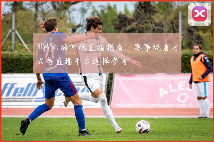 NBA无插件线直播指南：赛事观看方式与直播平台选择参考