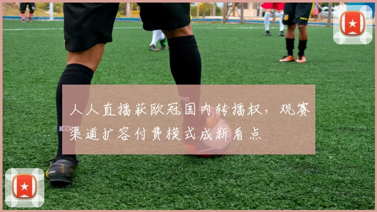 人人直播获欧冠国内转播权，观赛渠道扩容付费模式成新看点