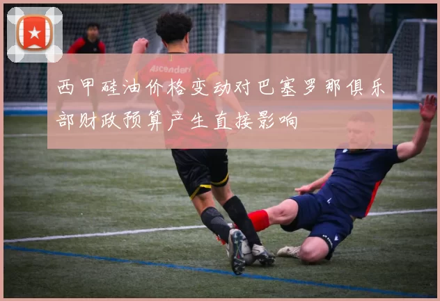 西甲硅油价格变动对巴塞罗那俱乐部财政预算产生直接影响