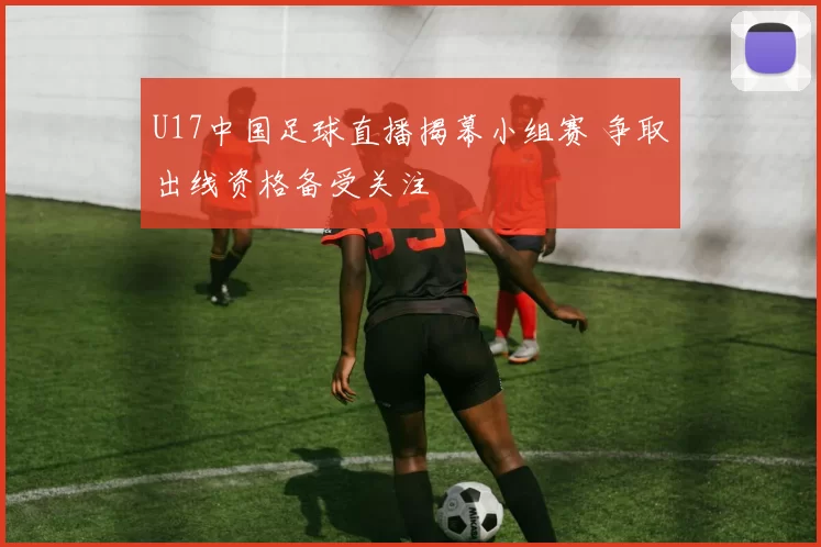 U17中国足球直播揭幕小组赛 争取出线资格备受关注