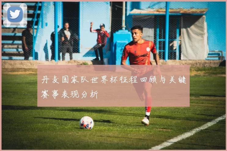 丹麦国家队世界杯征程回顾与关键赛事表现分析